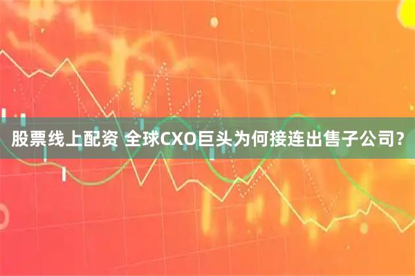 股票线上配资 全球CXO巨头为何接连出售子公司？