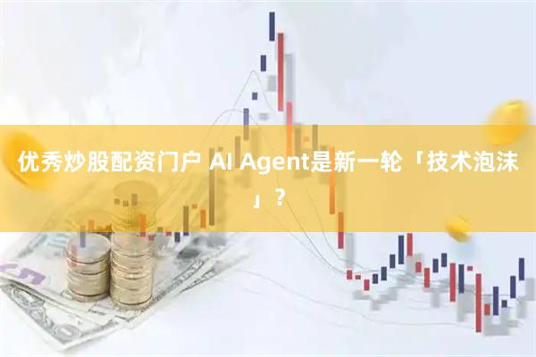 优秀炒股配资门户 AI Agent是新一轮「技术泡沫」？