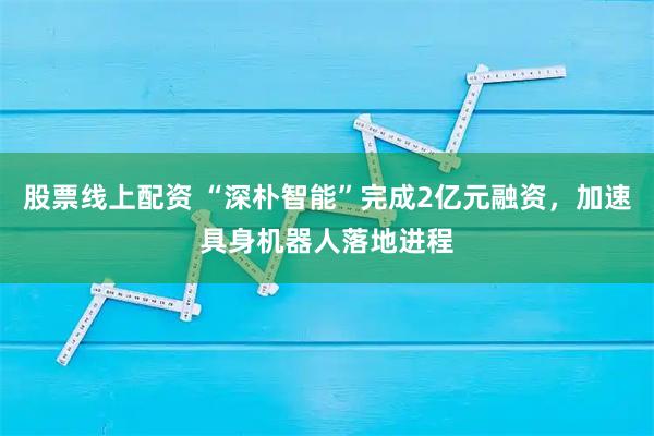 股票线上配资 “深朴智能”完成2亿元融资，加速具身机器人落地进程