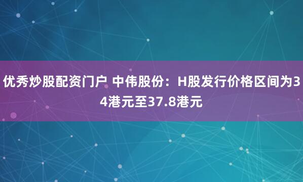 优秀炒股配资门户 中伟股份：H股发行价格区间为34港元至37.8港元