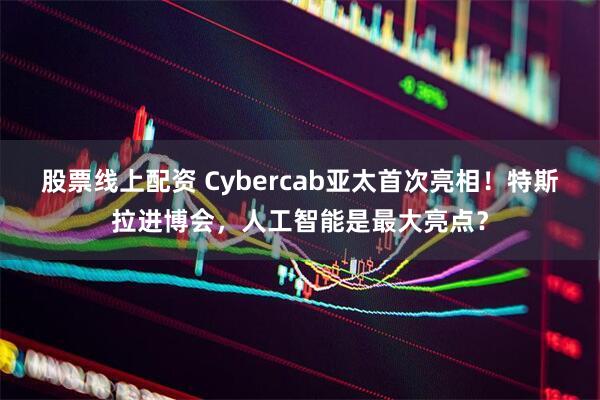 股票线上配资 Cybercab亚太首次亮相！特斯拉进博会，人工智能是最大亮点？