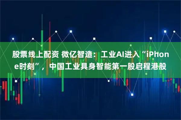 股票线上配资 微亿智造：工业AI进入“iPhone时刻”，中国工业具身智能第一股启程港股