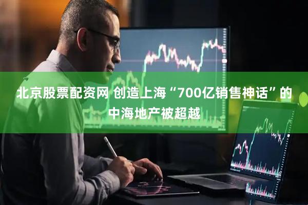 北京股票配资网 创造上海“700亿销售神话”的中海地产被超越