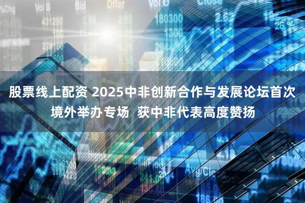 股票线上配资 2025中非创新合作与发展论坛首次境外举办专场  获中非代表高度赞扬