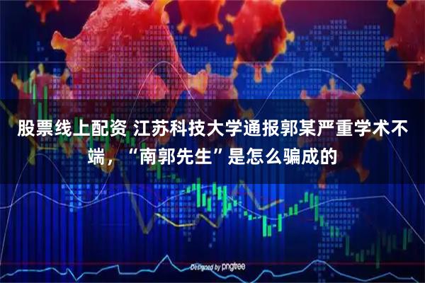 股票线上配资 江苏科技大学通报郭某严重学术不端，“南郭先生”是怎么骗成的