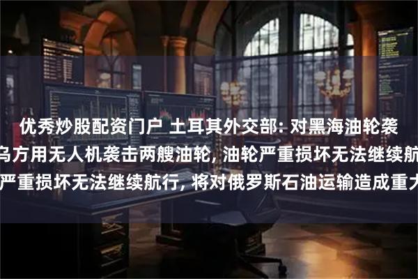 优秀炒股配资门户 土耳其外交部: 对黑海油轮袭击事件表示关切;此前乌方用无人机袭击两艘油轮, 油轮严重损坏无法继续航行, 将对俄罗斯石油运输造成重大影响