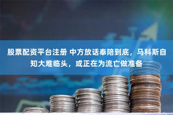 股票配资平台注册 中方放话奉陪到底，马科斯自知大难临头，或正在为流亡做准备