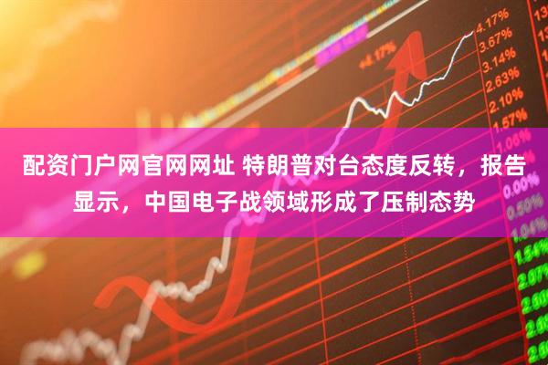配资门户网官网网址 特朗普对台态度反转，报告显示，中国电子战领域形成了压制态势