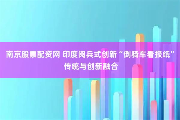 南京股票配资网 印度阅兵式创新“倒骑车看报纸” 传统与创新融合
