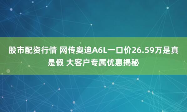 股市配资行情 网传奥迪A6L一口价26.59万是真是假 大客户专属优惠揭秘