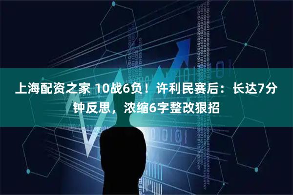 上海配资之家 10战6负！许利民赛后：长达7分钟反思，浓缩6字整改狠招