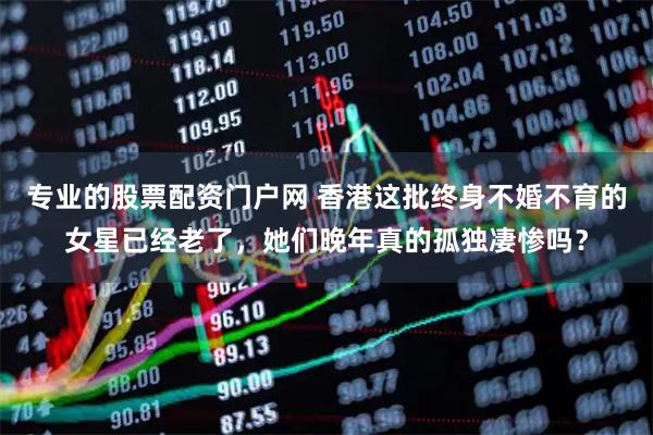 专业的股票配资门户网 香港这批终身不婚不育的女星已经老了，她们晚年真的孤独凄惨吗？