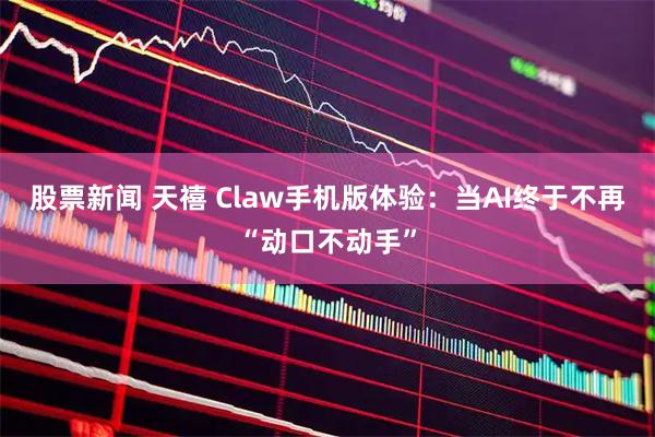 股票新闻 天禧 Claw手机版体验：当AI终于不再“动口不动手”